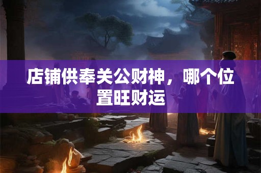 店铺供奉关公财神，哪个位置旺财运