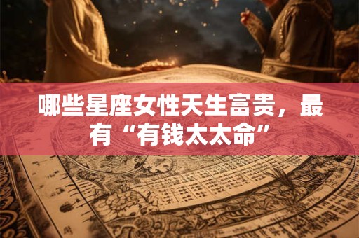 哪些星座女性天生富贵，最有“有钱太太命”