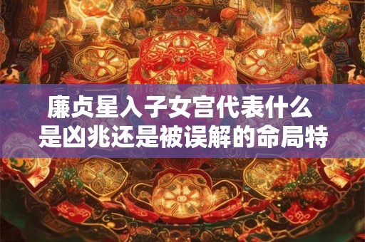 廉贞星入子女宫代表什么 是凶兆还是被误解的命局特征
