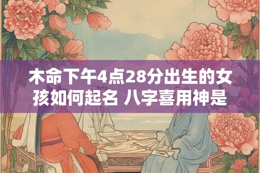 木命下午4点28分出生的女孩如何起名 八字喜用神是关键吗