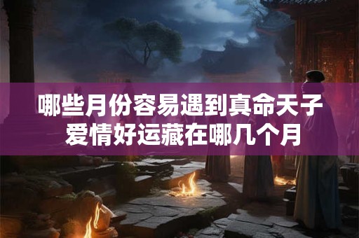 哪些月份容易遇到真命天子 爱情好运藏在哪几个月