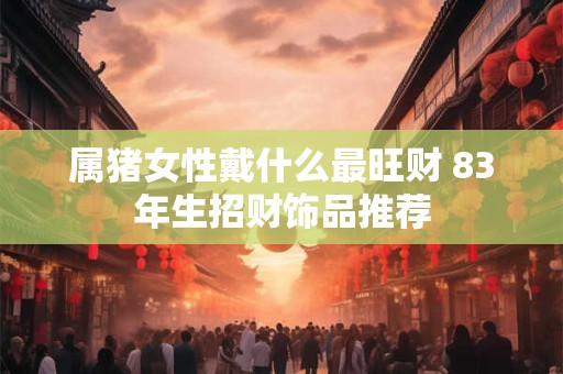属猪女性戴什么最旺财 83年生招财饰品推荐
