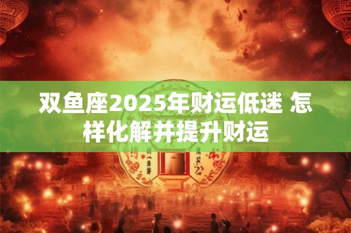 双鱼座2025年财运低迷 怎样化解并提升财运