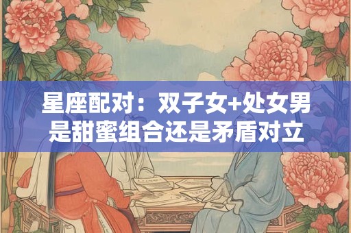 星座配对：双子女+处女男是甜蜜组合还是矛盾对立