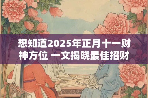 想知道2025年正月十一财神方位 一文揭晓最佳招财布局