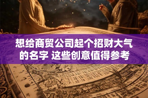想给商贸公司起个招财大气的名字 这些创意值得参考