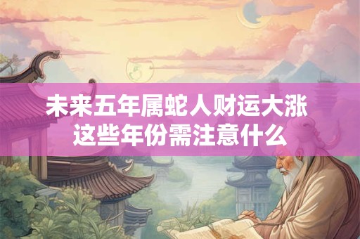 未来五年属蛇人财运大涨 这些年份需注意什么