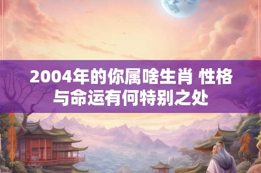 2004年的你属啥生肖 性格与命运有何特别之处
