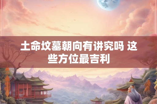 土命坟墓朝向有讲究吗 这些方位最吉利