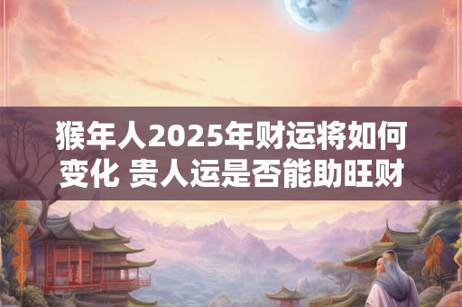 猴年人2025年财运将如何变化 贵人运是否能助旺财
