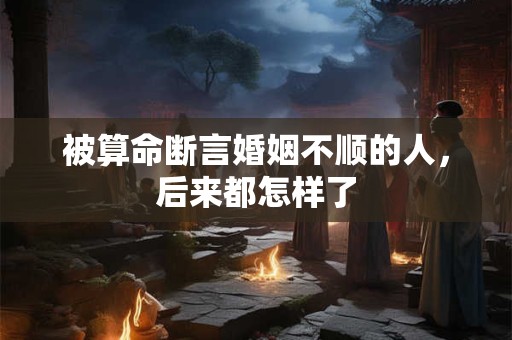 被算命断言婚姻不顺的人，后来都怎样了