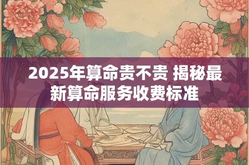2025年算命贵不贵 揭秘最新算命服务收费标准