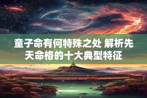 童子命有何特殊之处 解析先天命格的十大典型特征