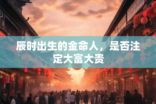 辰时出生的金命人，是否注定大富大贵