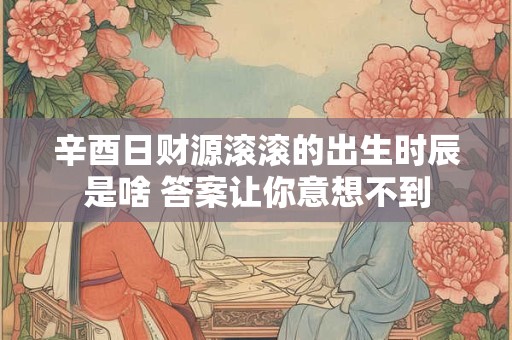 辛酉日财源滚滚的出生时辰是啥 答案让你意想不到