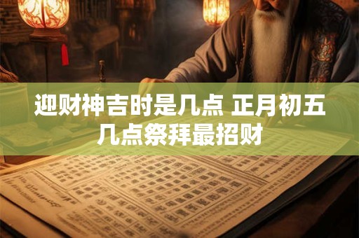 迎财神吉时是几点 正月初五几点祭拜最招财