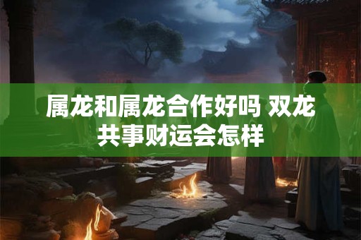 属龙和属龙合作好吗 双龙共事财运会怎样