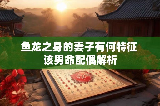 详细阅读:鱼龙之身的妻子有何特征 该男命配偶解析 鱼龙之身的妻子有何特征 该男命配偶解析