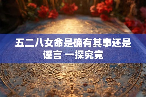 五二八女命是确有其事还是谣言 一探究竟