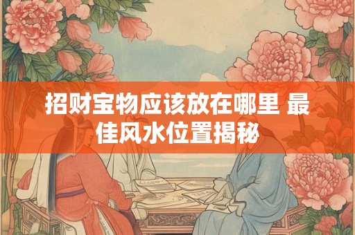 详细阅读:招财宝物应该放在哪里 最佳风水位置揭秘 招财宝物应该放在哪里 最佳风水位置揭秘