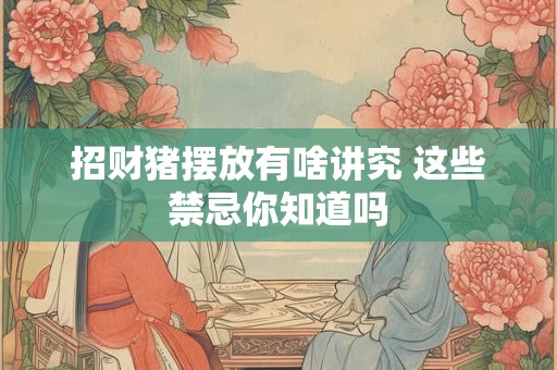 招财猪摆放有啥讲究 这些禁忌你知道吗