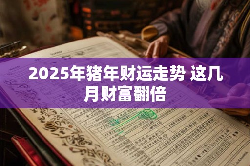 2025年猪年财运走势 这几月财富翻倍