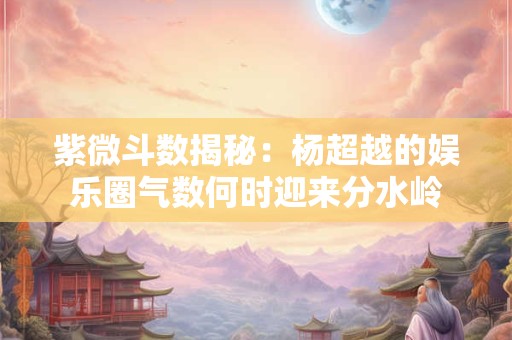 紫微斗数揭秘：杨超越的娱乐圈气数何时迎来分水岭