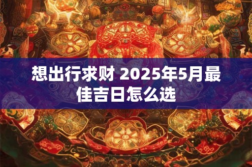 想出行求财 2025年5月最佳吉日怎么选