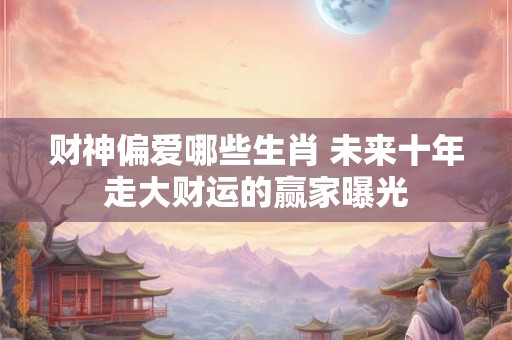 财神偏爱哪些生肖 未来十年走大财运的赢家曝光