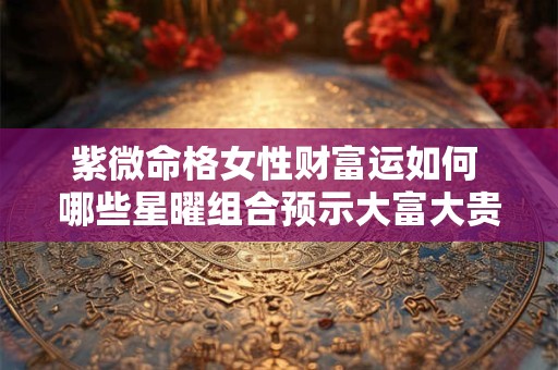紫微命格女性财富运如何 哪些星曜组合预示大富大贵