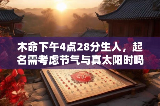 木命下午4点28分生人，起名需考虑节气与真太阳时吗