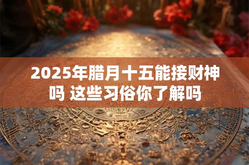 2025年腊月十五能接财神吗 这些习俗你了解吗