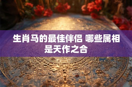 生肖马的最佳伴侣 哪些属相是天作之合