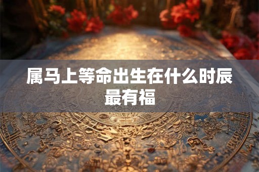 属马上等命出生在什么时辰最有福