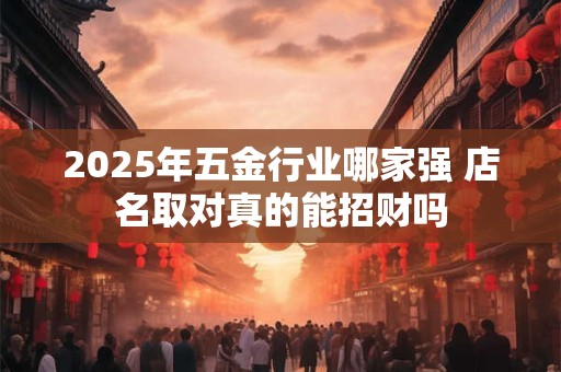 2025年五金行业哪家强 店名取对真的能招财吗