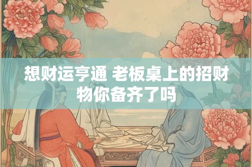 想财运亨通 老板桌上的招财物你备齐了吗