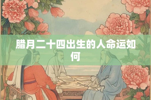 腊月二十四出生的人命运如何 腊月二十四出生的人命运如何