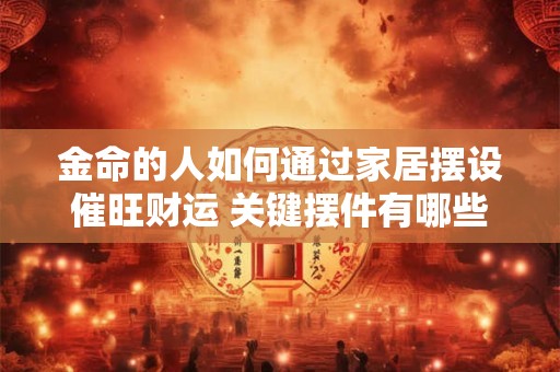 金命的人如何通过家居摆设催旺财运 关键摆件有哪些