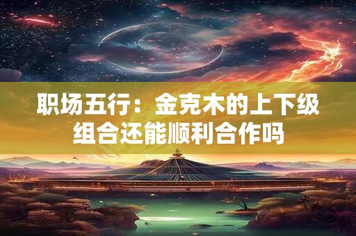 职场五行：金克木的上下级组合还能顺利合作吗