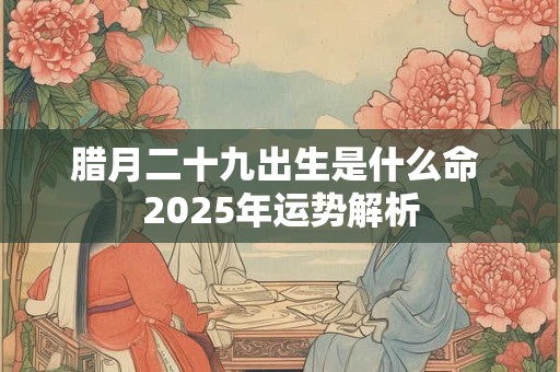 腊月二十九出生是什么命 2025年运势解析