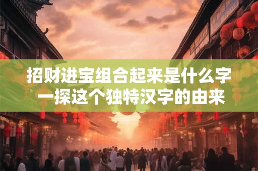 招财进宝组合起来是什么字 一探这个独特汉字的由来