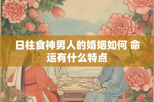 日柱食神男人的婚姻如何 命运有什么特点