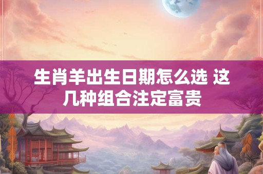 生肖羊出生日期怎么选 这几种组合注定富贵