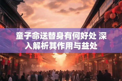 童子命送替身有何好处 深入解析其作用与益处