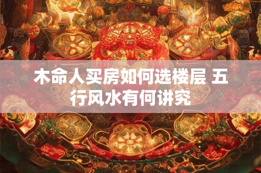 木命人买房如何选楼层 五行风水有何讲究 木命人买房如何选楼层 五行风水有何讲究