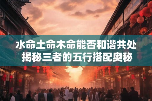 水命土命木命能否和谐共处 揭秘三者的五行搭配奥秘