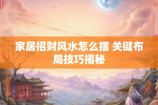 家居招财风水怎么摆 关键布局技巧揭秘