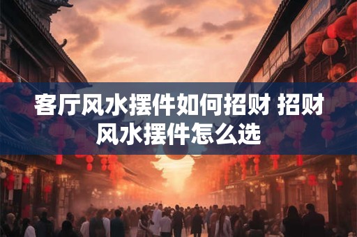 客厅风水摆件如何招财 招财风水摆件怎么选