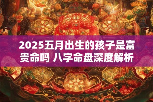 2025五月出生的孩子是富贵命吗 八字命盘深度解析