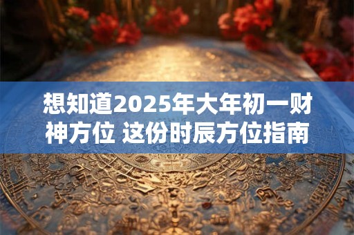 想知道2025年大年初一财神方位 这份时辰方位指南请收好